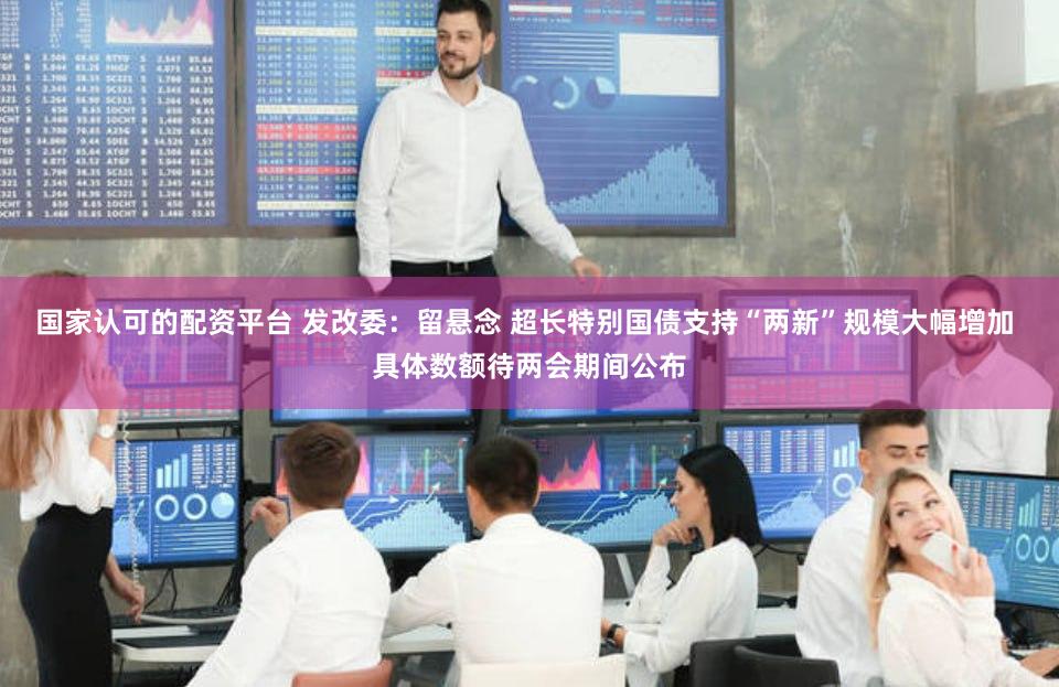 国家认可的配资平台 发改委：留悬念 超长特别国债支持“两新”规模大幅增加 具体数额待两会期间公布