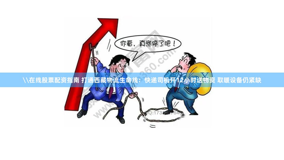 \在线股票配资指南 打通西藏物流生命线：快递司机开12小时送物资 取暖设备仍紧缺